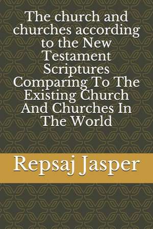 The Church and Churches According to the New Testament Scriptures Comparing to the Existing Church and Churches in the World de Repsaj Jasper