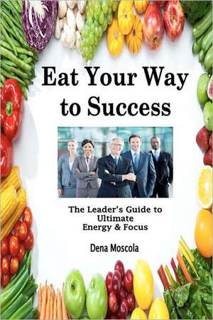 Eat Your Way to Success: The Leader's Guide to Ultimate Energy & Focus de Dena Moscola