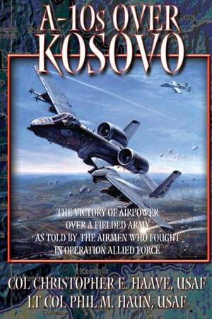 A-10's Over Kosovo - The Victory of Airpower Over a Fielded Army as Told by the Airmen Who Fought in Operation Allied Force de Col Christohper E. Haave