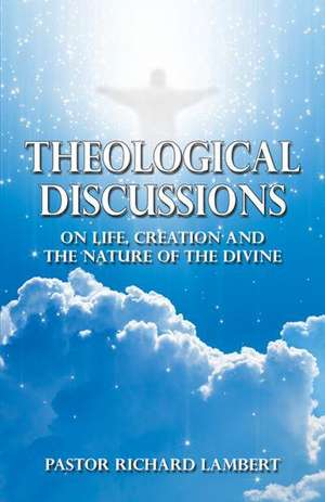 Theological Discussions: On Life, Creation and the Nature of the Divine de Pastor Richard Lambert