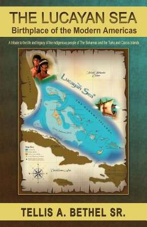 The Lucayan Sea: Birthplace of the Modern Americas - A Tribute to the the Life and Legacy of the Indigenous People of the Bahamas and t de Tellis a. Bethel Sr