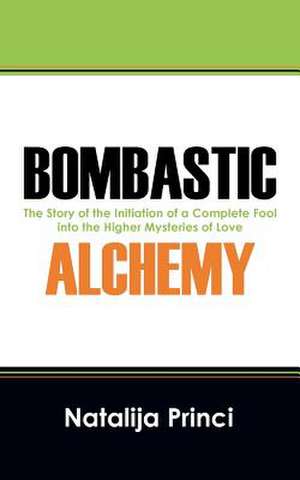 Bombastic Alchemy: The Story of the Initiation of a Complete Fool Into the Higher Mysteries of Love de Natalija Princi