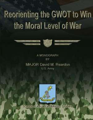 Reorienting the Gwot to Win the Moral Level of War de Us Army Major David M. Reardon