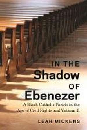 In the Shadow of Ebenezer – A Black Catholic Parish in the Age of Civil Rights and Vatican II de Leah Mickens