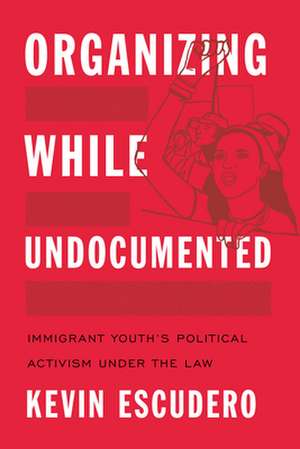 Organizing While Undocumented – Immigrant Youth`s Political Activism under the Law de Kevin Escudero