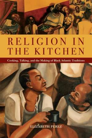 Religion in the Kitchen – Cooking, Talking, and the Making of Black Atlantic Traditions de Elizabeth Pérez