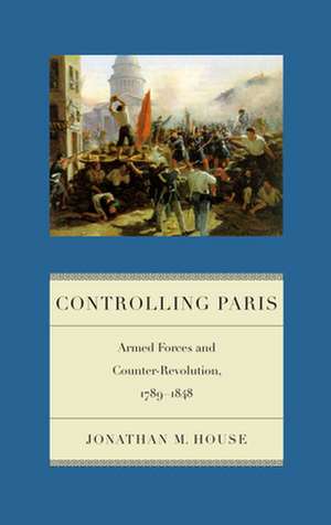 Controlling Paris – Armed Forces and Counter–Revolution, 1789–1848 de Jonathan M. House