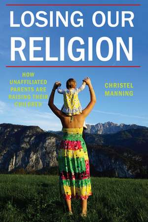 Losing Our Religion – How Unaffiliated Parents Are Raising Their Children de Christel J. Manning