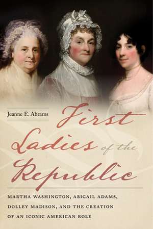 First Ladies of the Republic – Martha Washington, Abigail Adams, Dolley Madison, and the Creation of an Iconic American Role de Jeanne E. Abrams