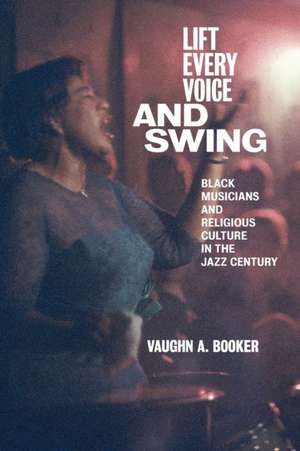 Lift Every Voice and Swing – Black Musicians and Religious Culture in the Jazz Century de Vaughn A. Booker