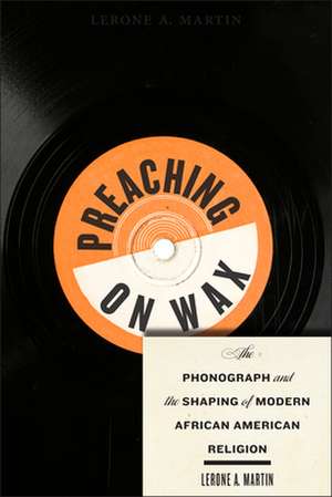 Preaching on Wax – The Phonograph and the Shaping of Modern African American Religion de Lerone A. Martin