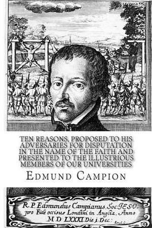 Ten Reasons, Proposed to His Adversaries for Disputation in the Name of the Faith and Presented to the Illustrious Members of Our Universities de Edmund Campion