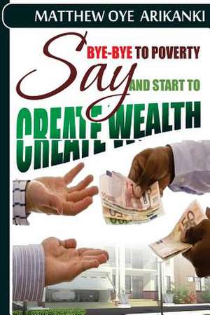 Say Bye Bye to Poverty and Start to Create Wealth de Rev Matthew Oye Arikanki