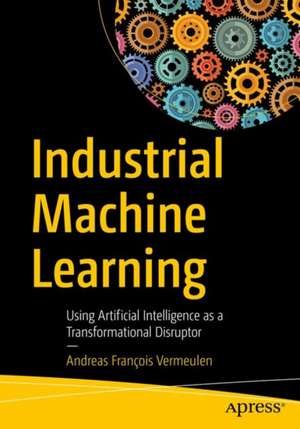 Industrial Machine Learning: Using Artificial Intelligence as a Transformational Disruptor de Andreas François Vermeulen