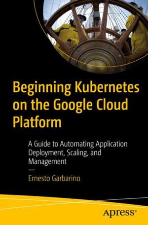 Beginning Kubernetes on the Google Cloud Platform: A Guide to Automating Application Deployment, Scaling, and Management de Ernesto Garbarino