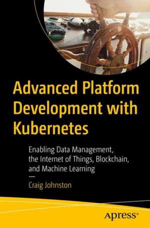 Advanced Platform Development with Kubernetes: Enabling Data Management, the Internet of Things, Blockchain, and Machine Learning de Craig Johnston