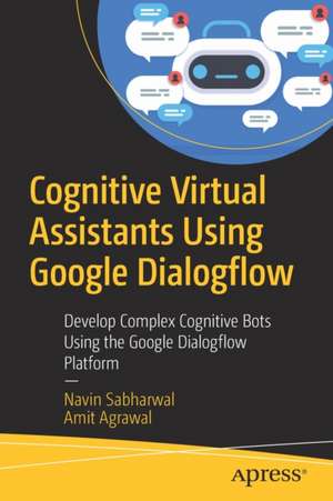 Cognitive Virtual Assistants Using Google Dialogflow: Develop Complex Cognitive Bots Using the Google Dialogflow Platform de Navin Sabharwal