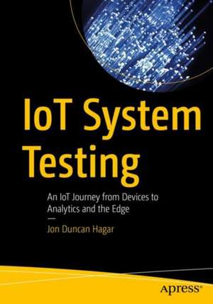 IoT System Testing: An IoT Journey from Devices to Analytics and the Edge de Jon Duncan Hagar