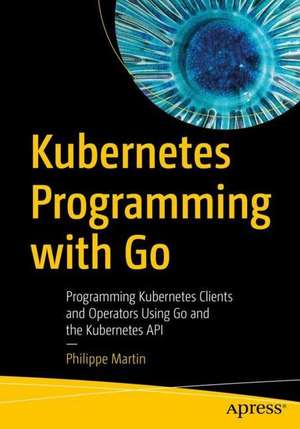 Kubernetes Programming with Go: Programming Kubernetes Clients and Operators Using Go and the Kubernetes API de Philippe Martin