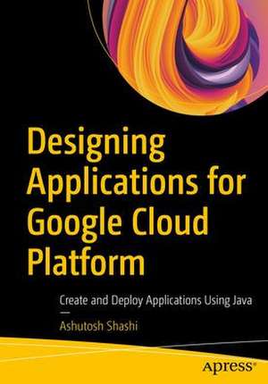 Designing Applications for Google Cloud Platform: Create and Deploy Applications Using Java de Ashutosh Shashi