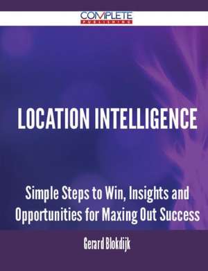 Location Intelligence - Simple Steps to Win, Insights and Opportunities for Maxing Out Success de Gerard Blokdijk