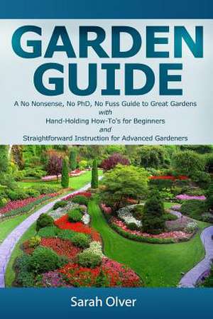 Garden Guide - A No Nonsense, No PhD, No Fuss Guide to Great Gardens with Hand-Holding How To's for Beginners and Straightforward Instruction for Adva de Sarah Olver