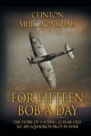 For Fifteen Bob a Day: The Story of a Young 22 Year Old Nz 485 Squadron Pilot in WWII de Clinton Mhic Aonghais