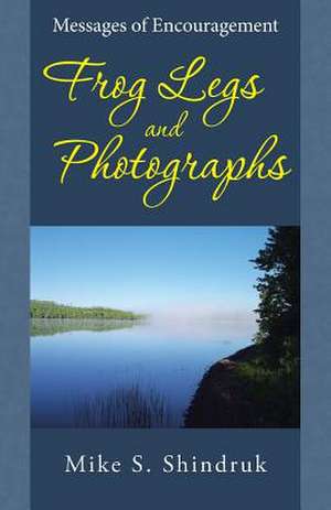 Frog Legs and Photographs: Messages of Encouragement de Mike S. Shindruk