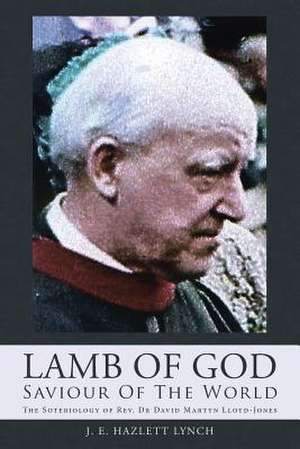 Lamb of God - Saviour of the World: The Soteriology of REV. Dr David Martyn Lloyd-Jones de J. E. Hazlett Lynch