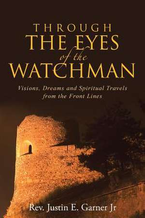 Through the Eyes of the Watchman: Visions, Dreams and Spiritual Travels from the Front Lines de Rev Justin E. Garner Jr