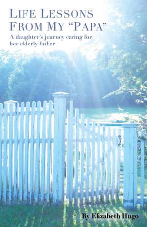 Life Lessons from My Papa: A Daughter's Journey Caring for Her Elderly Father de Elizabeth Hugo