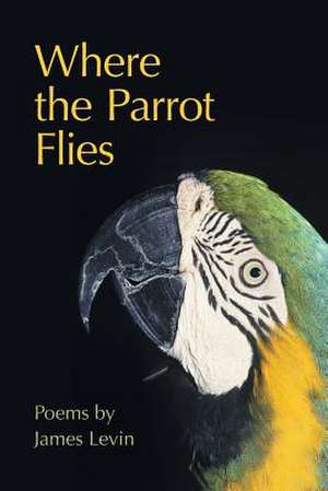 Where the Parrot Flies: Poems de James Levin