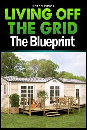 Living Off the Grid: The Blueprint to Sustainable Living & Becoming Self Sufficient de Sasha Fields