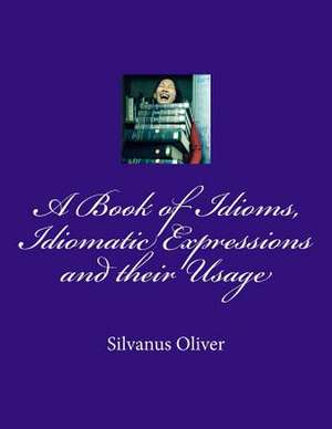 A Book of Idioms, Idiomatic Expressions and Their Usage de Silvanus Oliver