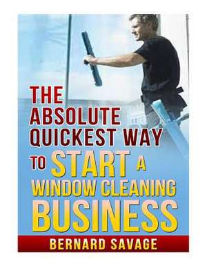 The Absolute Quickest Way to Start a Window Cleaning Business de Bernard a. Savage