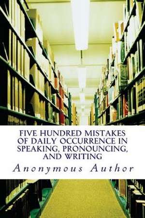 Five Hundred Mistakes of Daily Occurrence in Speaking, Pronouncing, and Writing de Anonymous Author