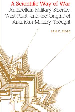 A Scientific Way of War: Antebellum Military Science, West Point, and the Origins of American Military Thought de Ian C. Hope