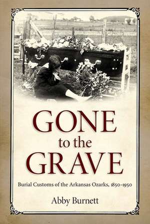 Gone to the Grave: Burial Customs of the Arkansas Ozarks, 1850-1950 de Abby Burnett