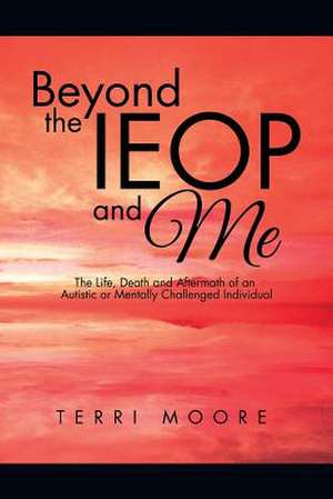 Beyond the Ieop and Me: The Life, Death and Aftermath of an Autistic or Mentally Challenged Individual de Terri Moore