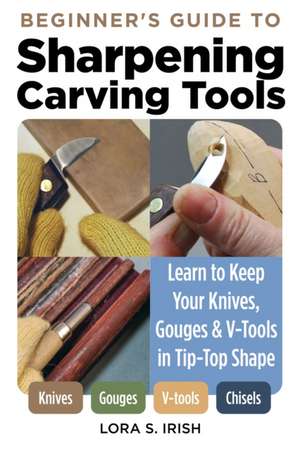 Beginner's Guide to Sharpening Carving Tools: Learn to Keep Your Knives, Gouges & V-Tools in Tip-Top Shape de Lora S. Irish