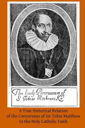 A True Historical Relation of the Conversion of Sir Tobie Matthew to the Holy CA de A. H. Mathew