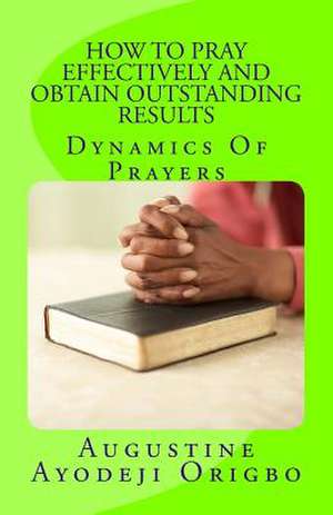 How to Pray Effectively and Obtain Outstanding Results de Augustine Ayodeji Origbo