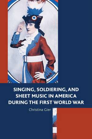 Singing, Soldiering, and Sheet Music in America During the First World War de Christina Gier