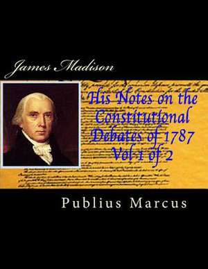 James Madison His Notes on the Constitutional Debates of 1787, Vol 1 of 2 de Publius Marcus