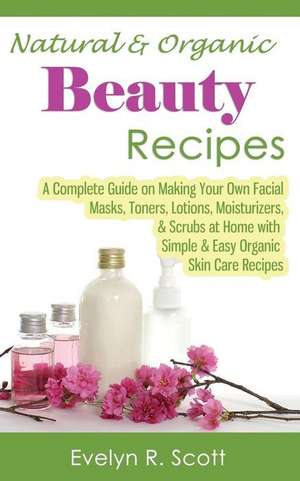 Natural & Organic Beauty Recipes - A Complete Guide on Making Your Own Facial Masks, Toners, Lotions, Moisturizers, & Scrubs at Home with Simple & Eas de Evelyn R. Scott