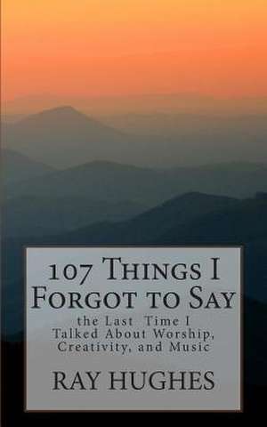 107 Things I Forgot to Say the Last Time I Talked about Worship, Creativity, and Music de Ray Hughes