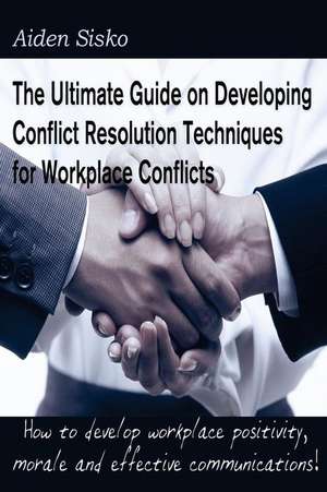 The Ultimate Guide on Developing Conflict Resolution Techniques for Workplace Conflicts de Aiden J. Sisko