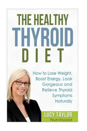 The Healthy Thyroid Diet How to Lose Weight, Boost Energy, Look Gorgeous and Relieve Thyroid Symptoms Naturally de Lucy Taylor