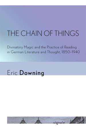 The Chain of Things – Divinatory Magic and the Practice of Reading in German Literature and Thought, 1850–1940 de Eric Downing