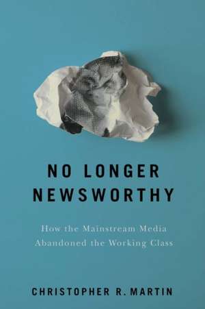 No Longer Newsworthy – How the Mainstream Media Abandoned the Working Class de Christopher R. Martin